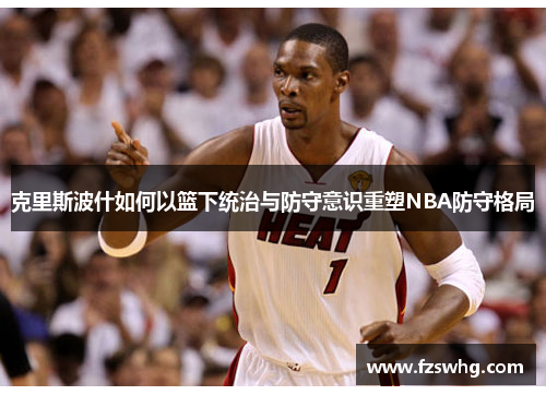 克里斯波什如何以篮下统治与防守意识重塑NBA防守格局
