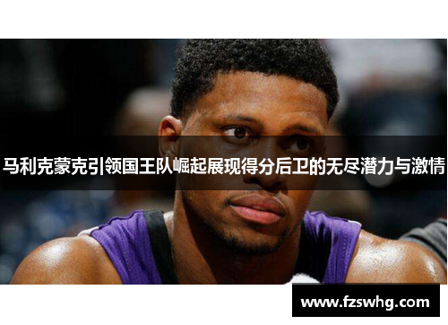 马利克蒙克引领国王队崛起展现得分后卫的无尽潜力与激情