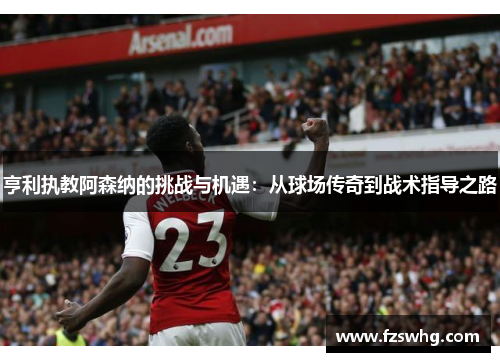 亨利执教阿森纳的挑战与机遇：从球场传奇到战术指导之路