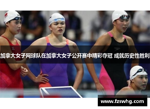 加拿大女子网球队在加拿大女子公开赛中精彩夺冠 成就历史性胜利