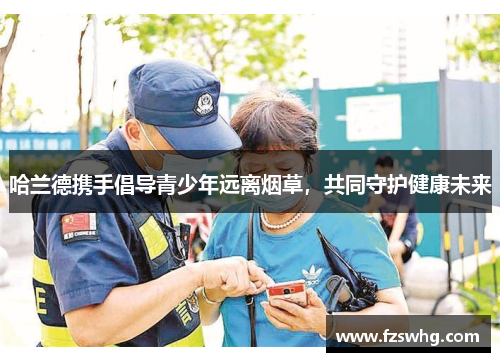 哈兰德携手倡导青少年远离烟草，共同守护健康未来