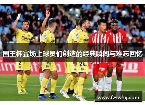 国王杯赛场上球员们创造的经典瞬间与难忘回忆