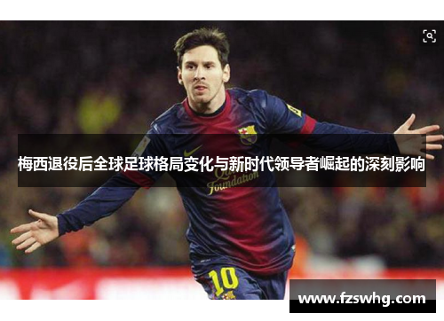梅西退役后全球足球格局变化与新时代领导者崛起的深刻影响